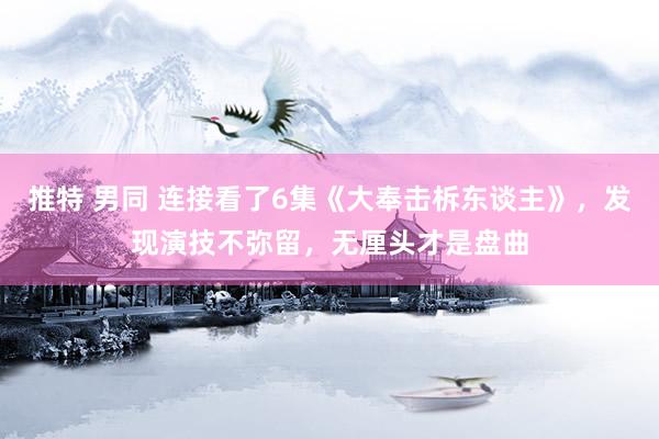 推特 男同 连接看了6集《大奉击柝东谈主》，发现演技不弥留，无厘头才是盘曲