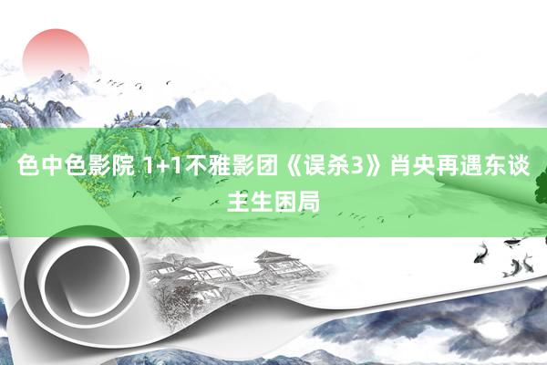 色中色影院 1+1不雅影团《误杀3》肖央再遇东谈主生困局