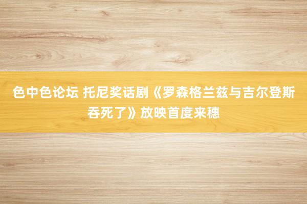 色中色论坛 托尼奖话剧《罗森格兰兹与吉尔登斯吞死了》放映首度来穗