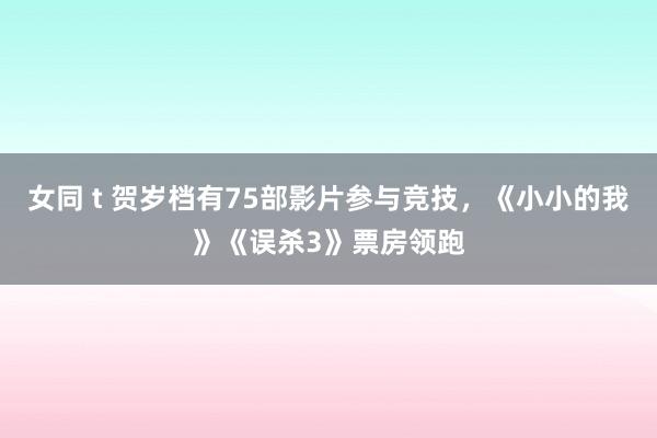 女同 t 贺岁档有75部影片参与竞技，《小小的我》《误杀3》票房领跑