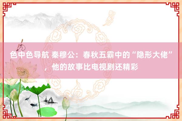 色中色导航 秦穆公：春秋五霸中的“隐形大佬”，他的故事比电视剧还精彩