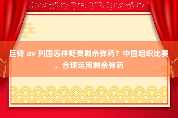 巨臀 av 列国怎样贬责剩余弹药？中国组织比赛，合理运用剩余弹药