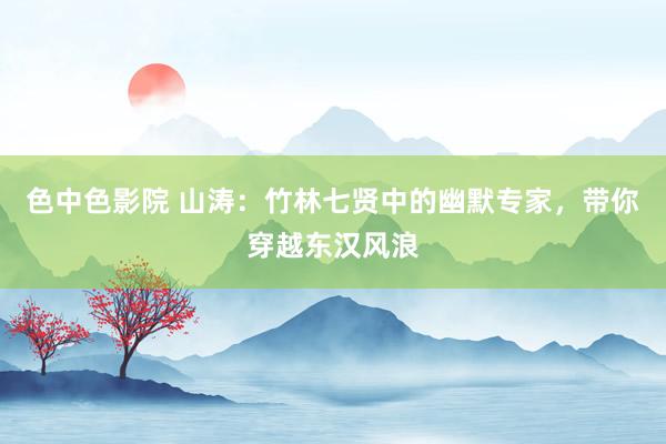 色中色影院 山涛：竹林七贤中的幽默专家，带你穿越东汉风浪