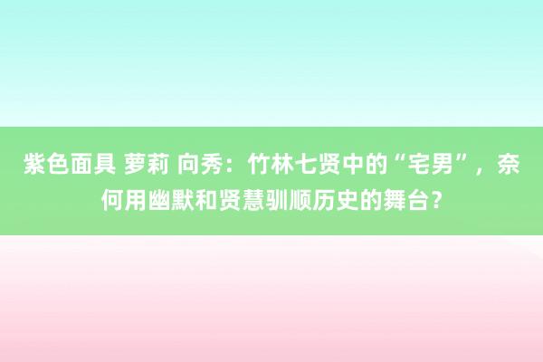 紫色面具 萝莉 向秀：竹林七贤中的“宅男”，奈何用幽默和贤慧驯顺历史的舞台？