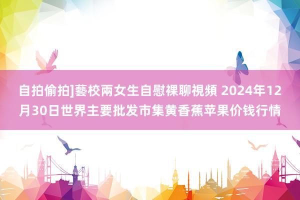 自拍偷拍]藝校兩女生自慰裸聊視頻 2024年12月30日世界主要批发市集黄香蕉苹果价钱行情