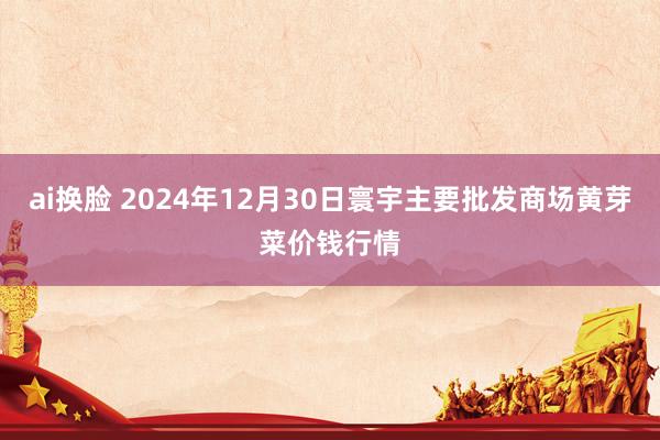 ai换脸 2024年12月30日寰宇主要批发商场黄芽菜价钱行情