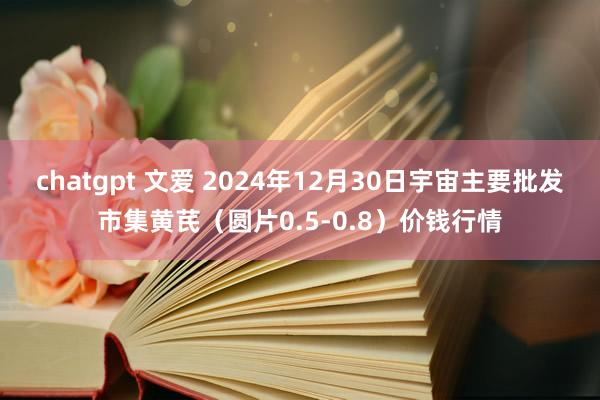 chatgpt 文爱 2024年12月30日宇宙主要批发市集黄芪（圆片0.5-0.8）价钱行情