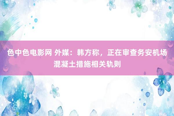色中色电影网 外媒：韩方称，正在审查务安机场混凝土措施相关轨则