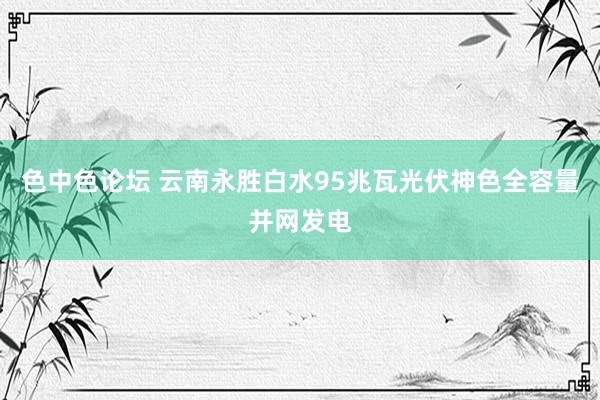 色中色论坛 云南永胜白水95兆瓦光伏神色全容量并网发电