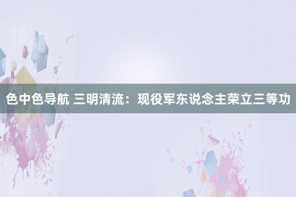色中色导航 三明清流：现役军东说念主荣立三等功