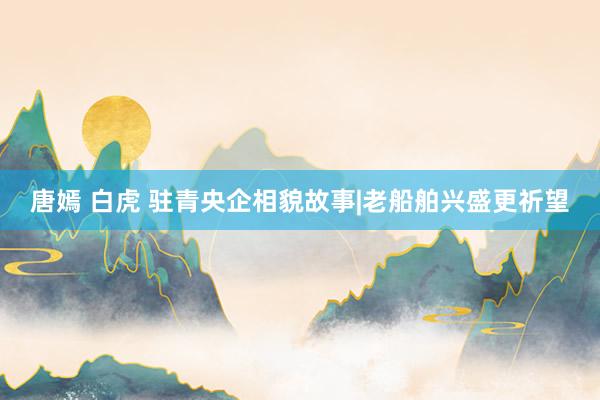唐嫣 白虎 驻青央企相貌故事|老船舶兴盛更祈望