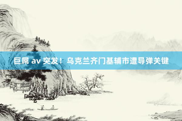 巨屌 av 突发！乌克兰齐门基辅市遭导弹关键
