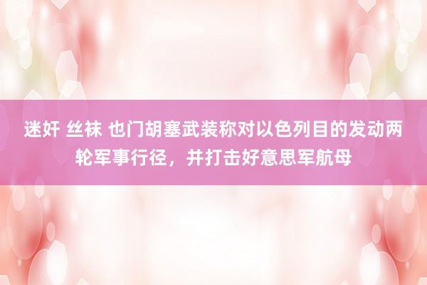 迷奸 丝袜 也门胡塞武装称对以色列目的发动两轮军事行径，并打击好意思军航母