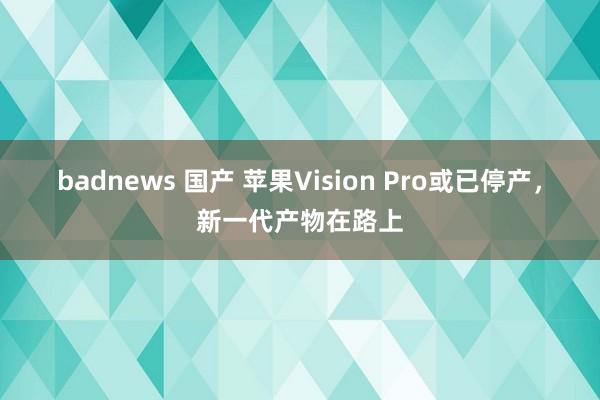 badnews 国产 苹果Vision Pro或已停产，新一代产物在路上