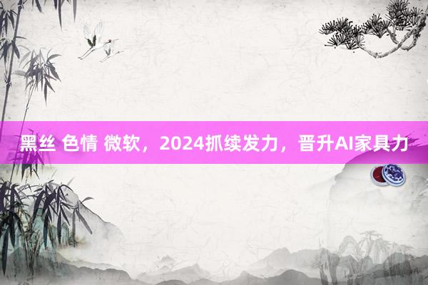 黑丝 色情 微软，2024抓续发力，晋升AI家具力
