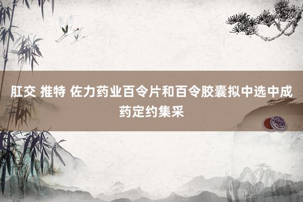 肛交 推特 佐力药业百令片和百令胶囊拟中选中成药定约集采