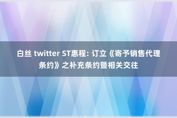 白丝 twitter ST惠程: 订立《寄予销售代理条约》之补充条约暨相关交往