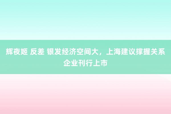 辉夜姬 反差 银发经济空间大，上海建议撑握关系企业刊行上市