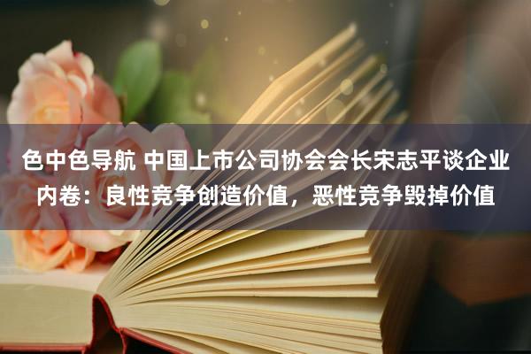 色中色导航 中国上市公司协会会长宋志平谈企业内卷：良性竞争创造价值，恶性竞争毁掉价值