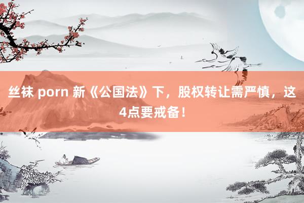 丝袜 porn 新《公国法》下，股权转让需严慎，这4点要戒备！