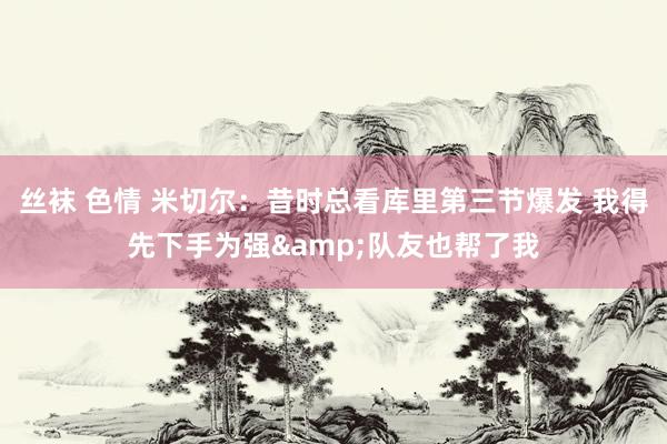丝袜 色情 米切尔：昔时总看库里第三节爆发 我得先下手为强&队友也帮了我