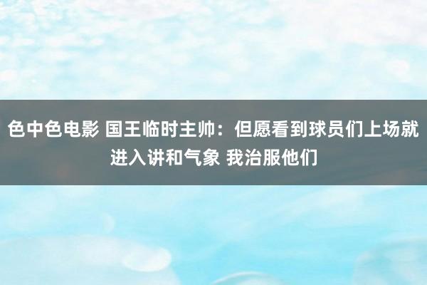 色中色电影 国王临时主帅：但愿看到球员们上场就进入讲和气象 我治服他们