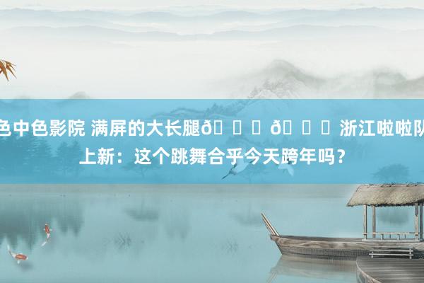 色中色影院 满屏的大长腿😍😍浙江啦啦队上新：这个跳舞合乎今天跨年吗？