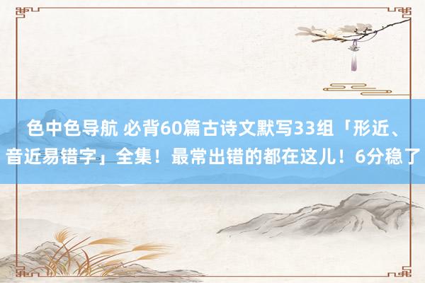 色中色导航 必背60篇古诗文默写33组「形近、音近易错字」全集！最常出错的都在这儿！6分稳了
