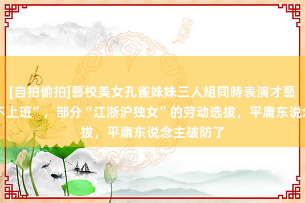 [自拍偷拍]藝校美女孔雀妹妹三人組同時表演才藝 “毕业后不上班”，部分“江浙沪独女”的劳动选拔，平庸东说念主破防了