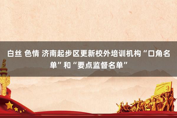 白丝 色情 济南起步区更新校外培训机构“口角名单”和“要点监督名单”