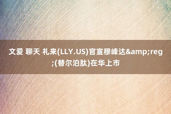 文爱 聊天 礼来(LLY.US)官宣穆峰达&reg;(替尔泊肽)在华上市