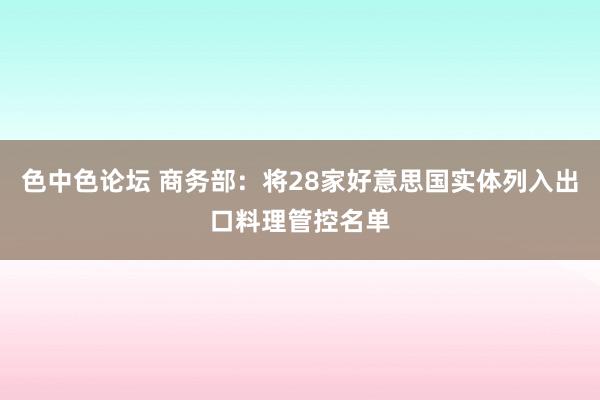 色中色论坛 商务部：将28家好意思国实体列入出口料理管控名单