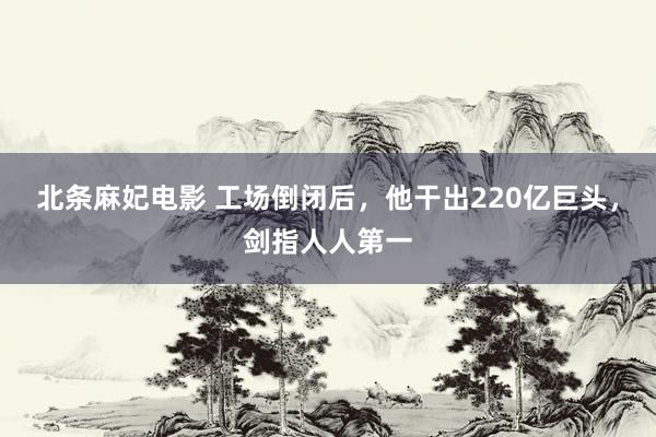 北条麻妃电影 工场倒闭后，他干出220亿巨头，剑指人人第一