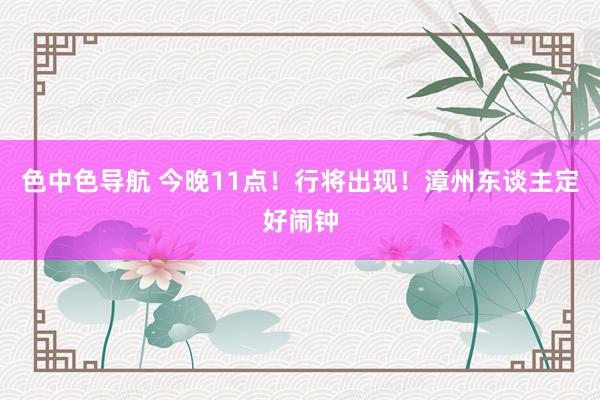 色中色导航 今晚11点！行将出现！漳州东谈主定好闹钟