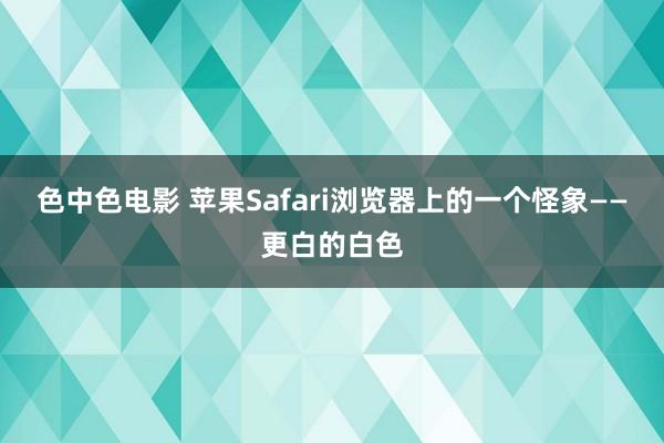 色中色电影 苹果Safari浏览器上的一个怪象——更白的白色