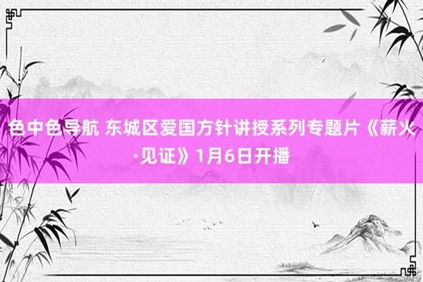 色中色导航 东城区爱国方针讲授系列专题片《薪火·见证》1月6日开播