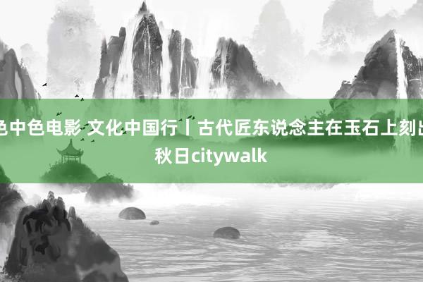 色中色电影 文化中国行丨古代匠东说念主在玉石上刻出秋日citywalk