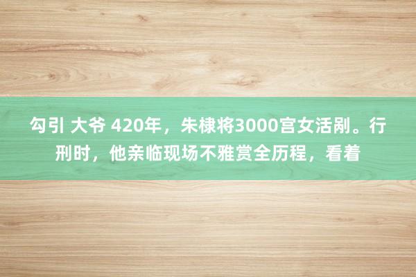 勾引 大爷 420年，朱棣将3000宫女活剐。行刑时，他亲临现场不雅赏全历程，看着