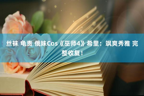 丝袜 龟责 俄妹Cos《巫师4》希里：飒爽秀雅 完整收复！