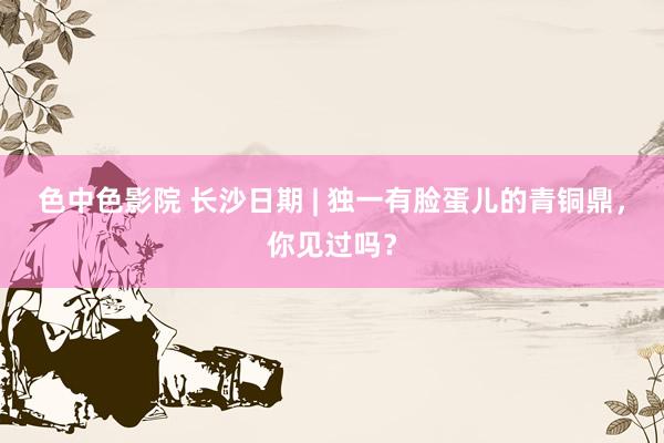 色中色影院 长沙日期 | 独一有脸蛋儿的青铜鼎，你见过吗？
