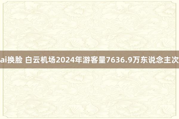 ai换脸 白云机场2024年游客量7636.9万东说念主次