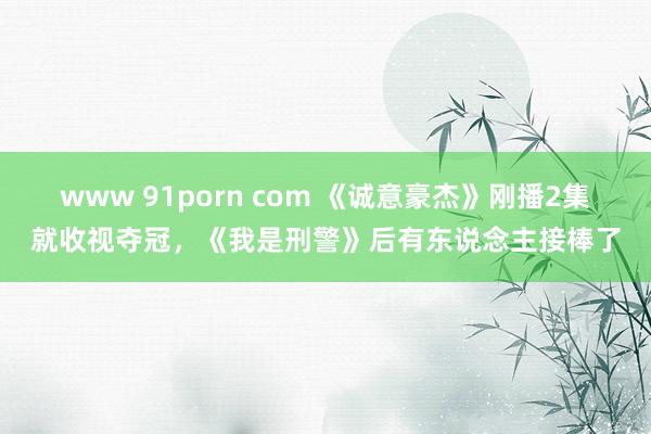www 91porn com 《诚意豪杰》刚播2集就收视夺冠，《我是刑警》后有东说念主接棒了