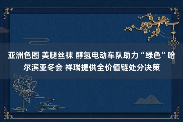 亚洲色图 美腿丝袜 醇氢电动车队助力“绿色”哈尔滨亚冬会 祥瑞提供全价值链处分决策