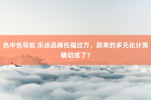 色中色导航 乐谈品牌托福过万，蔚来的多元化计策确切成了？