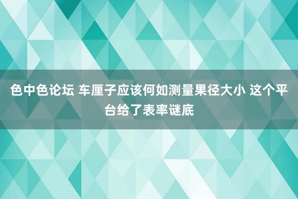 色中色论坛 车厘子应该何如测量果径大小 这个平台给了表率谜底