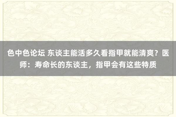 色中色论坛 东谈主能活多久看指甲就能清爽？医师：寿命长的东谈主，指甲会有这些特质