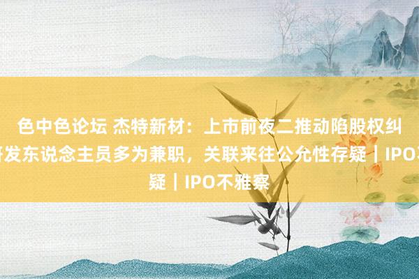 色中色论坛 杰特新材：上市前夜二推动陷股权纠纷，研发东说念主员多为兼职，关联来往公允性存疑｜IPO不雅察