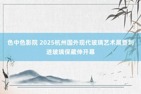 色中色影院 2025杭州国外现代玻璃艺术展暨刘进玻璃保藏伸开幕