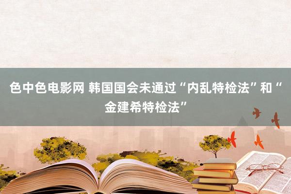 色中色电影网 韩国国会未通过“内乱特检法”和“金建希特检法”