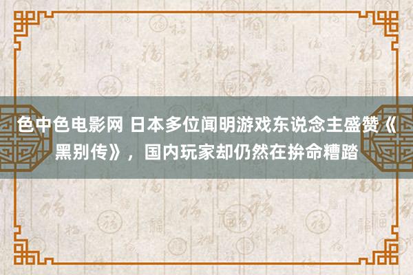 色中色电影网 日本多位闻明游戏东说念主盛赞《黑别传》，国内玩家却仍然在拚命糟踏